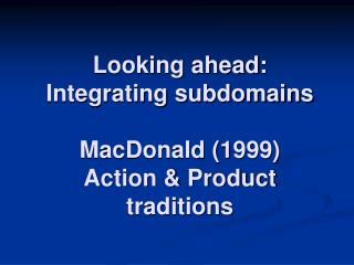 Looking ahead: Integrating subdomains MacDonald (1999) Action &amp; Product traditions