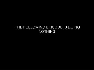 THE FOLLOWING EPISODE IS DOING NOTHING