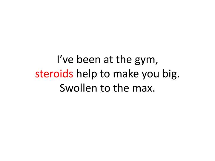 i ve been at the gym steroids help to make you big swollen to the max