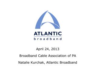 April 24, 2013 Broadband Cable Association of PA Natalie Kurchak, Atlantic Broadband