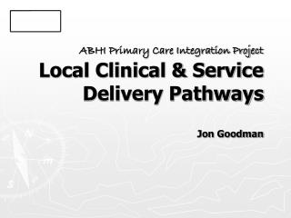 ABHI Primary Care Integration Project Local Clinical &amp; Service Delivery Pathways Jon Goodman