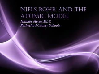 Niels Bohr and the Atomic Model Jennifer Meyer, Ed. S. Rutherford County Schools